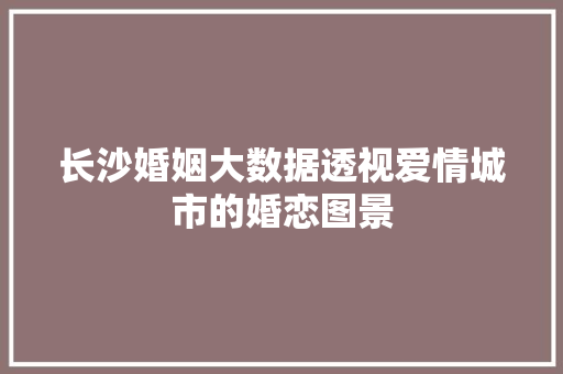 长沙婚姻大数据透视爱情城市的婚恋图景