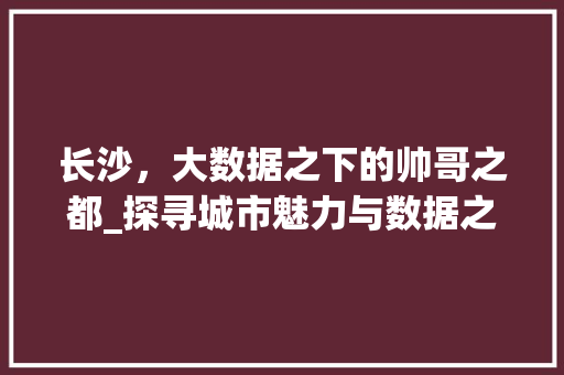 长沙，大数据之下的帅哥之都_探寻城市魅力与数据之美