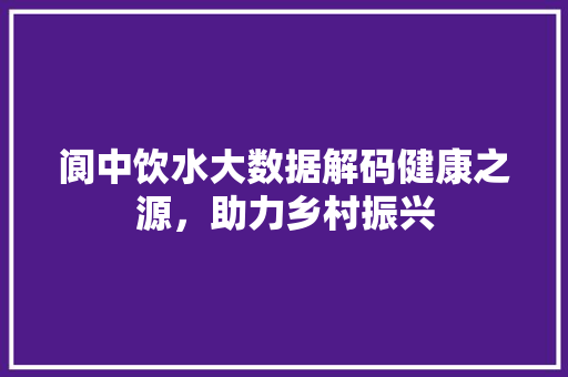 阆中饮水大数据解码健康之源，助力乡村振兴