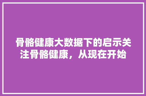 骨骼健康大数据下的启示关注骨骼健康，从现在开始