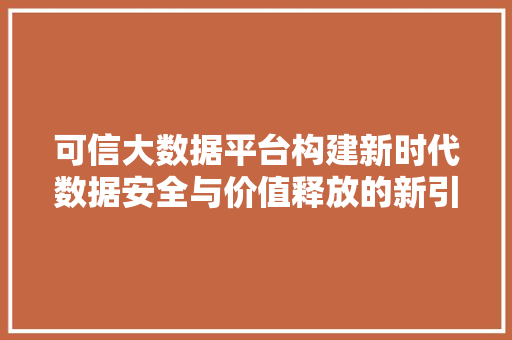可信大数据平台构建新时代数据安全与价值释放的新引擎