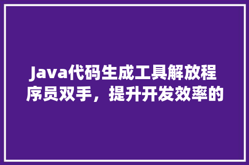 Java代码生成工具解放程序员双手，提升开发效率的利器  第1张
