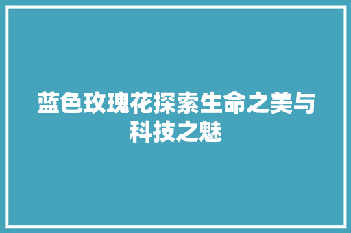 蓝色玫瑰花探索生命之美与科技之魅