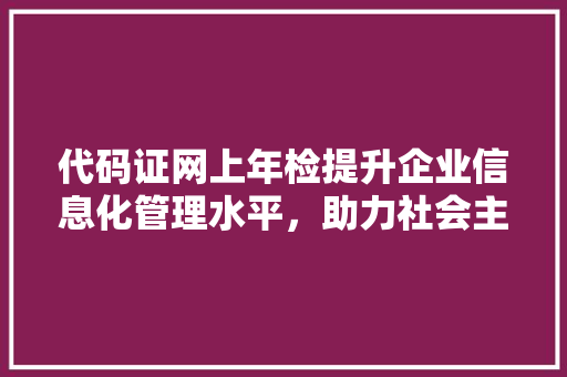 代码证网上年检提升企业信息化管理水平，助力社会主义现代化建设