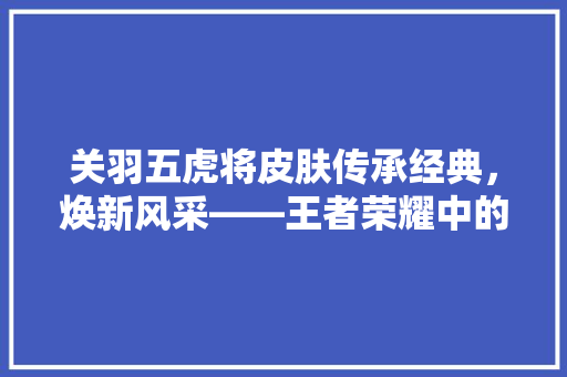 关羽五虎将皮肤传承经典，焕新风采——王者荣耀中的文化底蕴