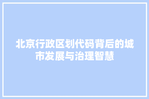 北京行政区划代码背后的城市发展与治理智慧