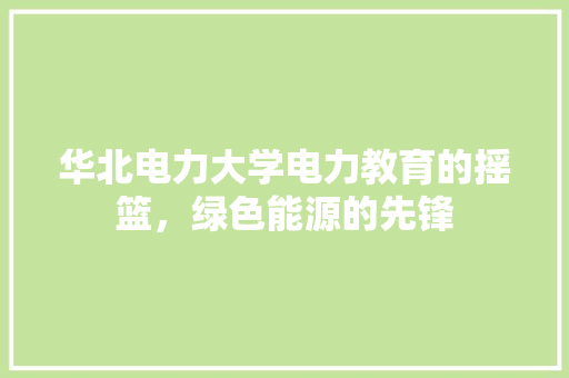 华北电力大学电力教育的摇篮，绿色能源的先锋