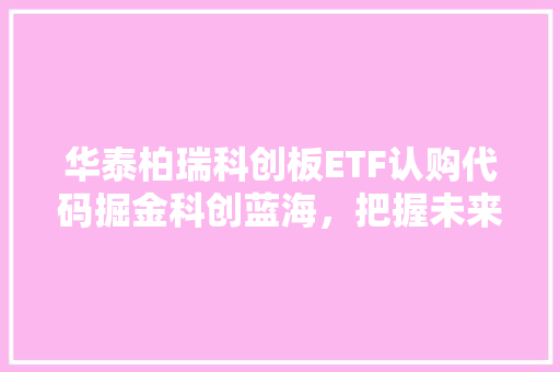 华泰柏瑞科创板ETF认购代码掘金科创蓝海，把握未来增长点
