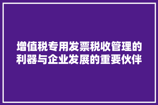 增值税专用发票税收管理的利器与企业发展的重要伙伴