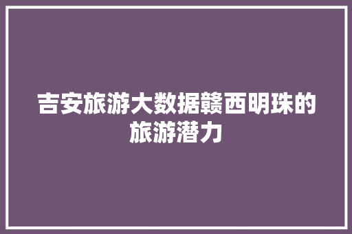 吉安旅游大数据赣西明珠的旅游潜力
