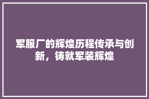 军服厂的辉煌历程传承与创新，铸就军装辉煌