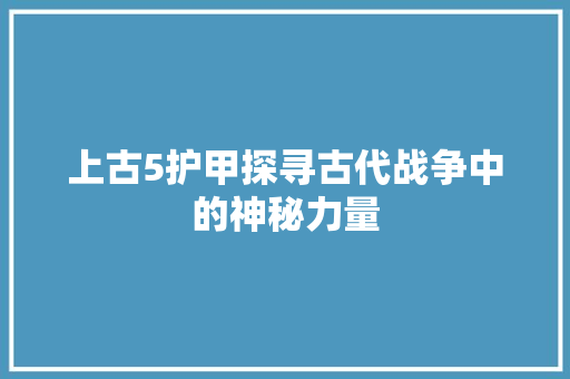 上古5护甲探寻古代战争中的神秘力量