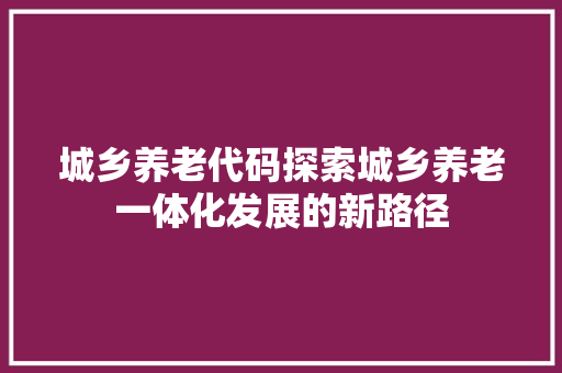 城乡养老代码探索城乡养老一体化发展的新路径