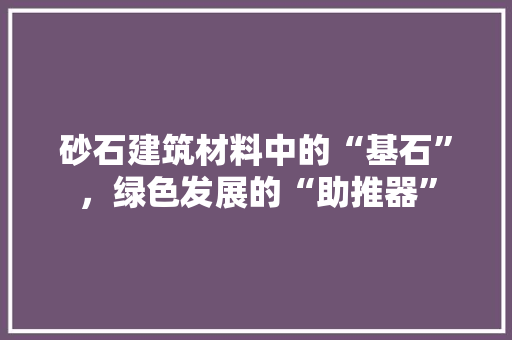 砂石建筑材料中的“基石”，绿色发展的“助推器”