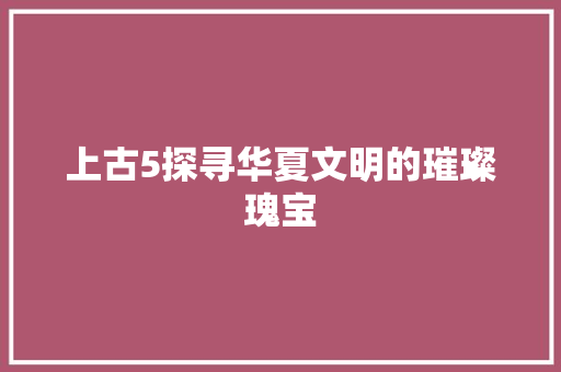 上古5探寻华夏文明的璀璨瑰宝