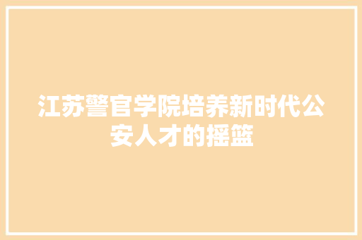 江苏警官学院培养新时代公安人才的摇篮