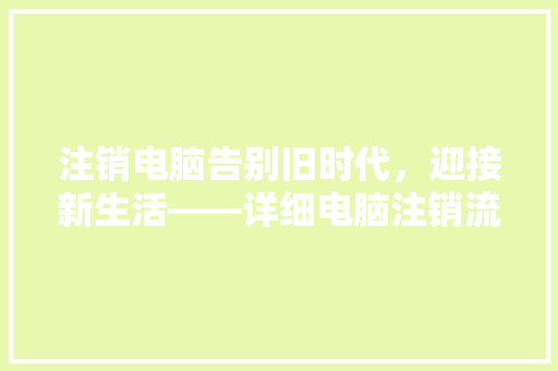 注销电脑告别旧时代，迎接新生活——详细电脑注销流程与意义