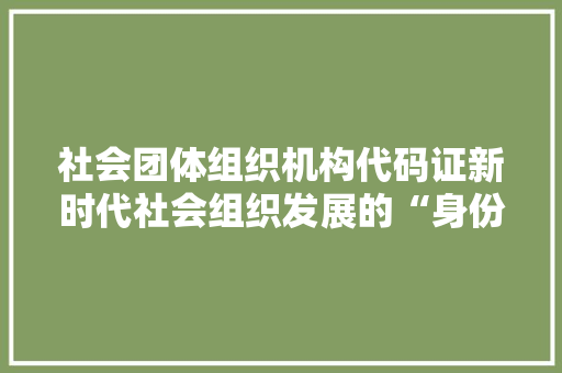 社会团体组织机构代码证新时代社会组织发展的“身份证”