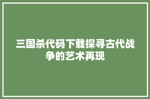 三国杀代码下载探寻古代战争的艺术再现