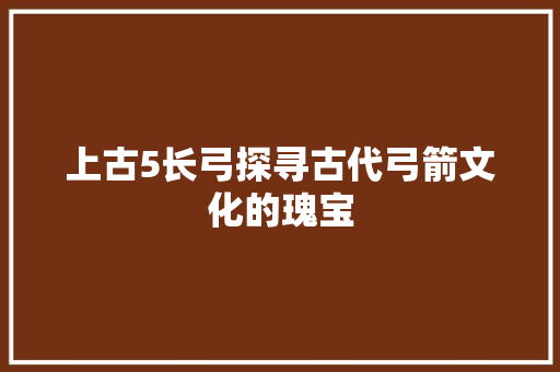 上古5长弓探寻古代弓箭文化的瑰宝