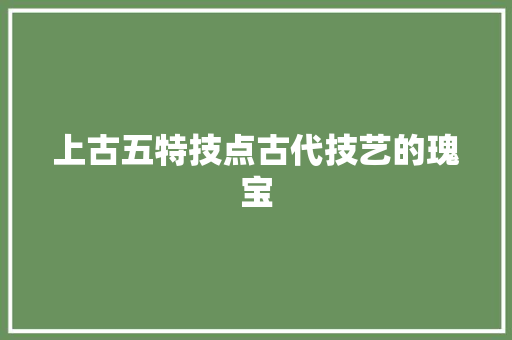 上古五特技点古代技艺的瑰宝
