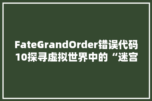 FateGrandOrder错误代码10探寻虚拟世界中的“迷宫困境”