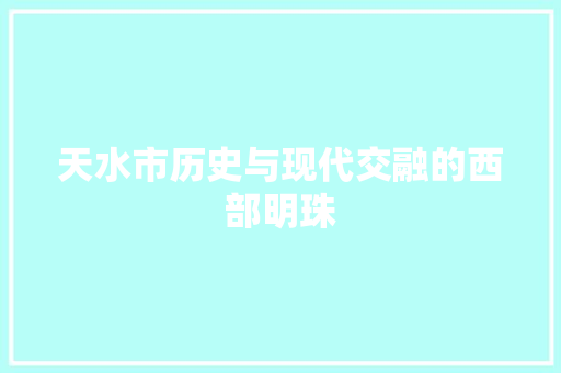天水市历史与现代交融的西部明珠