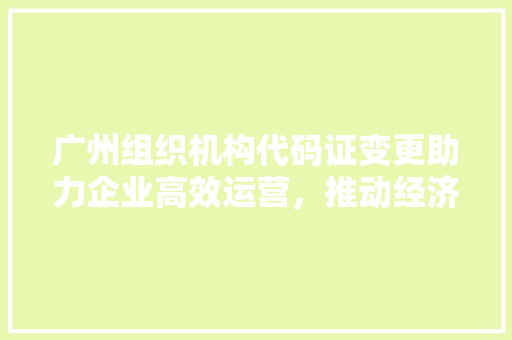 广州组织机构代码证变更助力企业高效运营，推动经济高质量发展