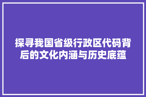 探寻我国省级行政区代码背后的文化内涵与历史底蕴