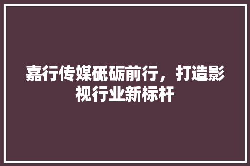 嘉行传媒砥砺前行，打造影视行业新标杆  第1张