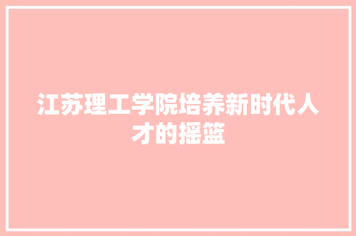 江苏理工学院培养新时代人才的摇篮  第1张