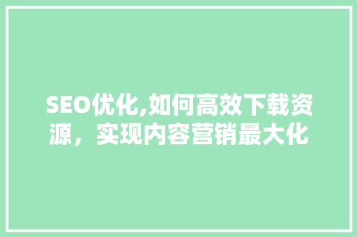 SEO优化,如何高效下载资源，实现内容营销最大化