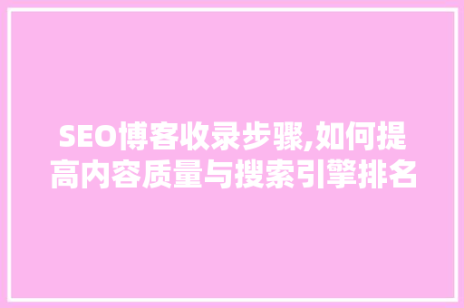 SEO博客收录步骤,如何提高内容质量与搜索引擎排名