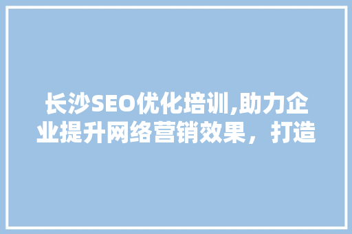 长沙SEO优化培训,助力企业提升网络营销效果，打造品牌影响力