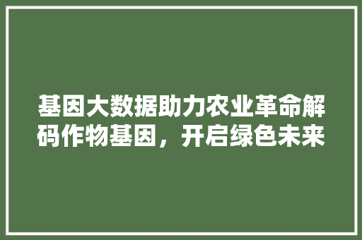 基因大数据助力农业革命解码作物基因，开启绿色未来