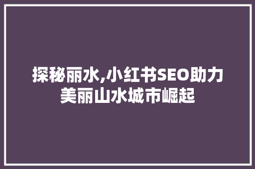 探秘丽水,小红书SEO助力美丽山水城市崛起