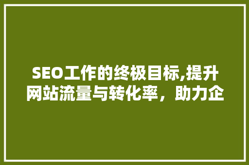 SEO工作的终极目标,提升网站流量与转化率，助力企业腾飞