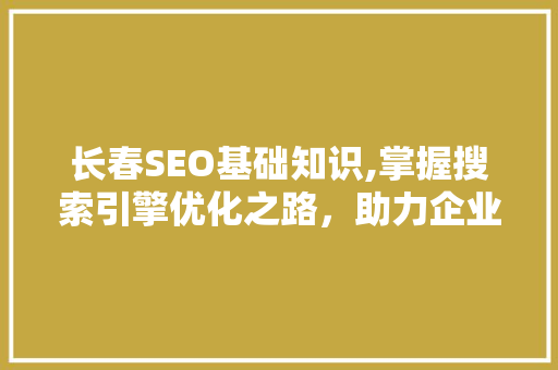 长春SEO基础知识,掌握搜索引擎优化之路，助力企业网站腾飞