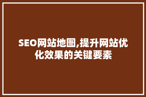 SEO网站地图,提升网站优化效果的关键要素
