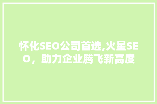 怀化SEO公司首选,火星SEO，助力企业腾飞新高度