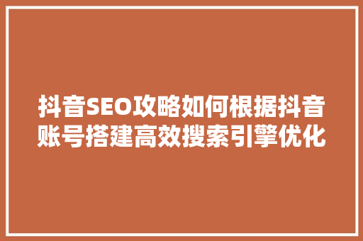 抖音SEO攻略如何根据抖音账号搭建高效搜索引擎优化步骤