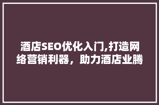 酒店SEO优化入门,打造网络营销利器，助力酒店业腾飞