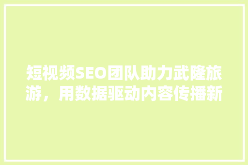 短视频SEO团队助力武隆旅游，用数据驱动内容传播新篇章