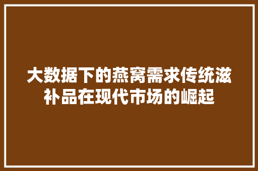 大数据下的燕窝需求传统滋补品在现代市场的崛起