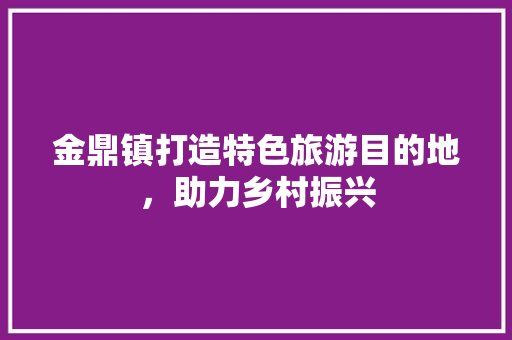 金鼎镇打造特色旅游目的地，助力乡村振兴