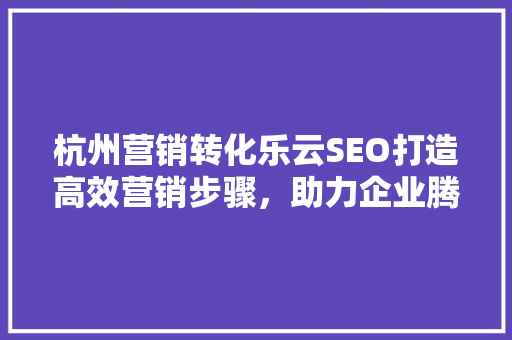 杭州营销转化乐云SEO打造高效营销步骤，助力企业腾飞