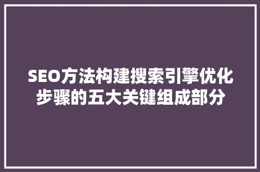 SEO方法构建搜索引擎优化步骤的五大关键组成部分