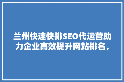 兰州快速快排SEO代运营助力企业高效提升网站排名，抢占市场先机