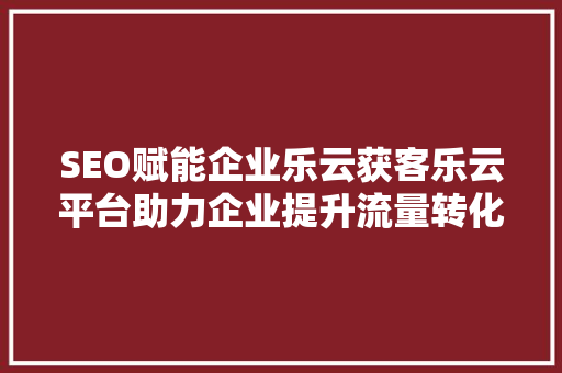 SEO赋能企业乐云获客乐云平台助力企业提升流量转化率