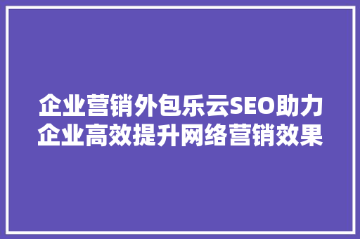 企业营销外包乐云SEO助力企业高效提升网络营销效果